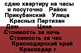 сдаю квартиру на часы и посуточно › Район ­ Прикубанский › Улица ­ Красных Партизан › Дом ­ 4/3 › Цена ­ 1 100 › Стоимость за ночь ­ 1 300 › Стоимость за час ­ 1 300 - Краснодарский край, Краснодар г. Недвижимость » Квартиры аренда посуточно   